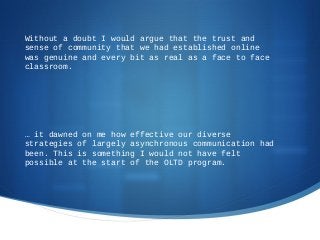 Without a doubt I would argue that the trust and
sense of community that we had established online
was genuine and every bit as real as a face to face
classroom.
… it dawned on me how effective our diverse
strategies of largely asynchronous communication had
been. This is something I would not have felt
possible at the start of the OLTD program.
 