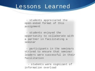 Lessons Learned
- students appreciated the
open-ended format of this
assignment
- students enjoyed the
opportunity to collaborate with
a partner in facilitating a
seminar
- participants in the seminars
strived to ensure that seminar
leaders were successful in their
facilitation
- students were cognizant of
information overload
 