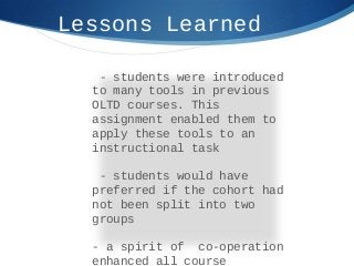 Lessons Learned
- students were introduced
to many tools in previous
OLTD courses. This
assignment enabled them to
apply these tools to an
instructional task
- students would have
preferred if the cohort had
not been split into two
groups
- a spirit of co-operation
enhanced all course
 