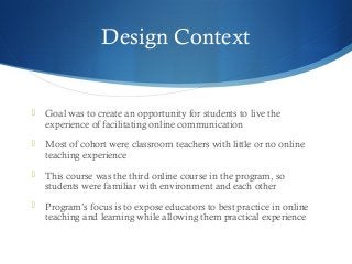 Design Context
 Goal was to create an opportunity for students to live the
experience of facilitating online communication
 Most of cohort were classroom teachers with little or no online
teaching experience
 This course was the third online course in the program, so
students were familiar with environment and each other
 Program’s focus is to expose educators to best practice in online
teaching and learning while allowing them practical experience
 