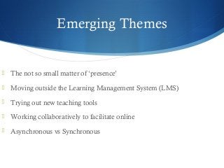 Emerging Themes
 The not so small matter of ‘presence’
 Moving outside the Learning Management System (LMS)
 Trying out new teaching tools
 Working collaboratively to facilitate online
 Asynchronous vs Synchronous
 