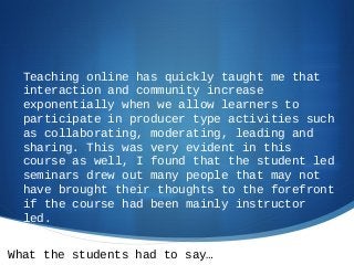 What the students had to say…
Teaching online has quickly taught me that
interaction and community increase
exponentially when we allow learners to
participate in producer type activities such
as collaborating, moderating, leading and
sharing. This was very evident in this
course as well, I found that the student led
seminars drew out many people that may not
have brought their thoughts to the forefront
if the course had been mainly instructor
led.
 