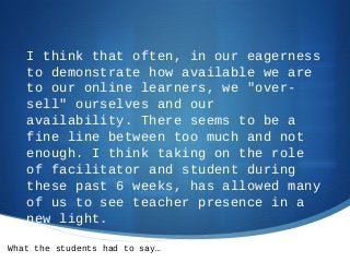 I think that often, in our eagerness
to demonstrate how available we are
to our online learners, we "over-
sell" ourselves and our
availability. There seems to be a
fine line between too much and not
enough. I think taking on the role
of facilitator and student during
these past 6 weeks, has allowed many
of us to see teacher presence in a
new light.
What the students had to say…
 