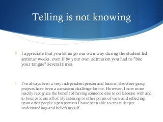 Telling is not knowing
 I appreciate that you let us go our own way during the student led
seminar weeks, even if by your own admission you had to "bite
your tongue" several times.
 I’ve always been a very independent person and learner; therefore group
projects have been a consistent challenge for me. However, I now more
readily recognize the benefit of having someone else to collaborate with and
to bounce ideas off of. By listening to other points of view and reflecting
upon other people’s perspectives I have been able to create deeper
understandings and beliefs myself.
 
