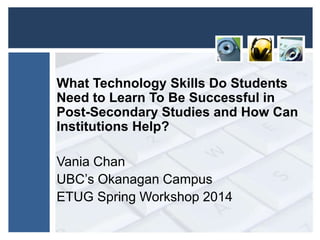 What Technology Skills Do Students
Need to Learn To Be Successful in
Post-Secondary Studies and How Can
Institutions Help?
Vania Chan
UBC’s Okanagan Campus
ETUG Spring Workshop 2014
 