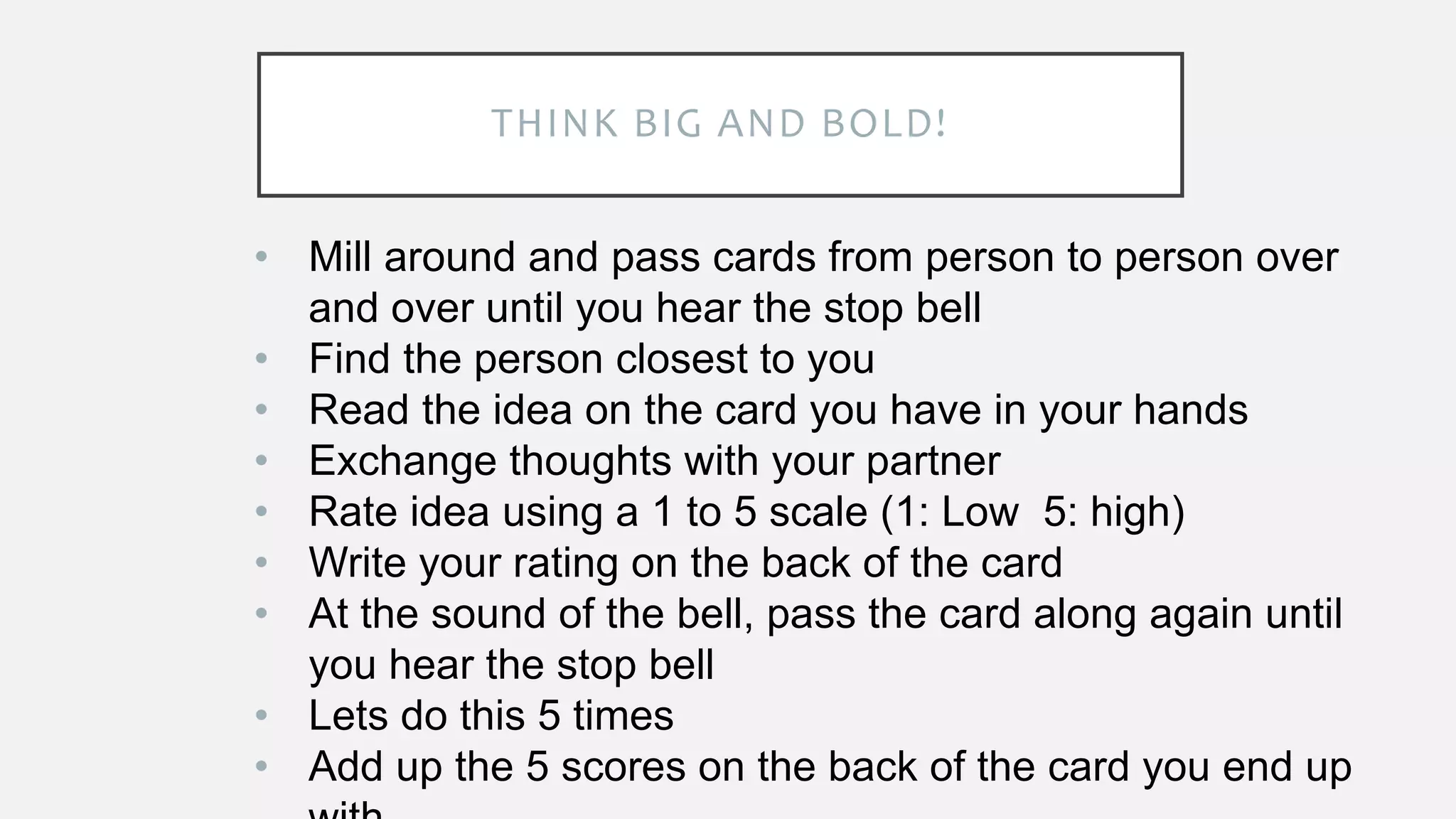 THINK BIG AND BOLD!
• Mill around and pass cards from person to person over
and over until you hear the stop bell
• Find the person closest to you
• Read the idea on the card you have in your hands
• Exchange thoughts with your partner
• Rate idea using a 1 to 5 scale (1: Low 5: high)
• Write your rating on the back of the card
• At the sound of the bell, pass the card along again until
you hear the stop bell
• Lets do this 5 times
• Add up the 5 scores on the back of the card you end up
 