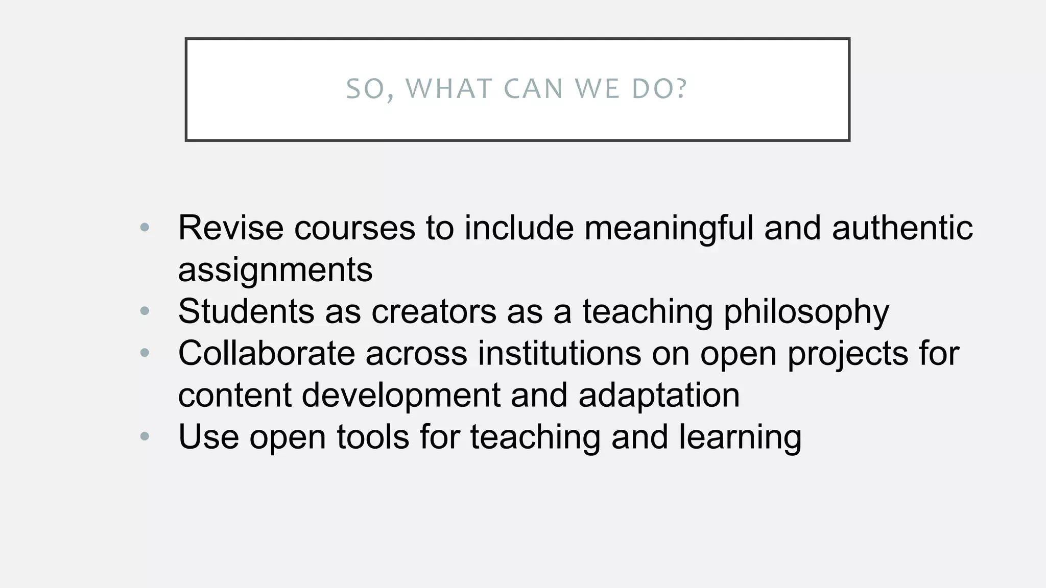 SO, WHAT CAN WE DO?
• Revise courses to include meaningful and authentic
assignments
• Students as creators as a teaching philosophy
• Collaborate across institutions on open projects for
content development and adaptation
• Use open tools for teaching and learning
 