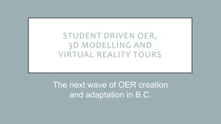 STUDENT DRIVEN OER,
3D MODELLING AND
VIRTUAL REALITY TOURS
The next wave of OER creation
and adaptation in B.C.
 