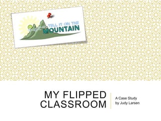 MY FLIPPED
CLASSROOM
A Case Study
by Judy Larsen
 