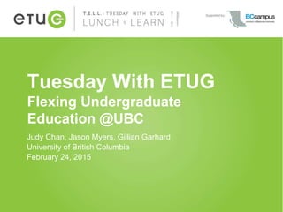 Tuesday With ETUG
Flexing Undergraduate
Education @UBC
Judy Chan, Jason Myers, Gillian Garhard
University of British Columbia
February 24, 2015
 