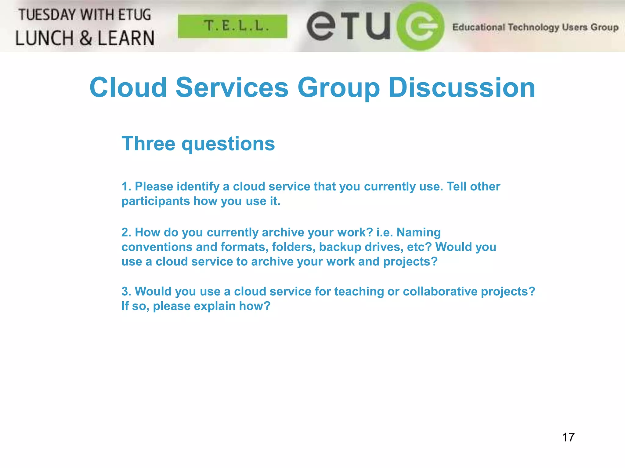 17 
Cloud Services Group Discussion 
Three questions 
1. Please identify a cloud service that you currently use. Tell other 
participants how you use it. 
2. How do you currently archive your work? i.e. Naming 
conventions and formats, folders, backup drives, etc? Would you 
use a cloud service to archive your work and projects? 
3. Would you use a cloud service for teaching or collaborative projects? 
If so, please explain how? 
 