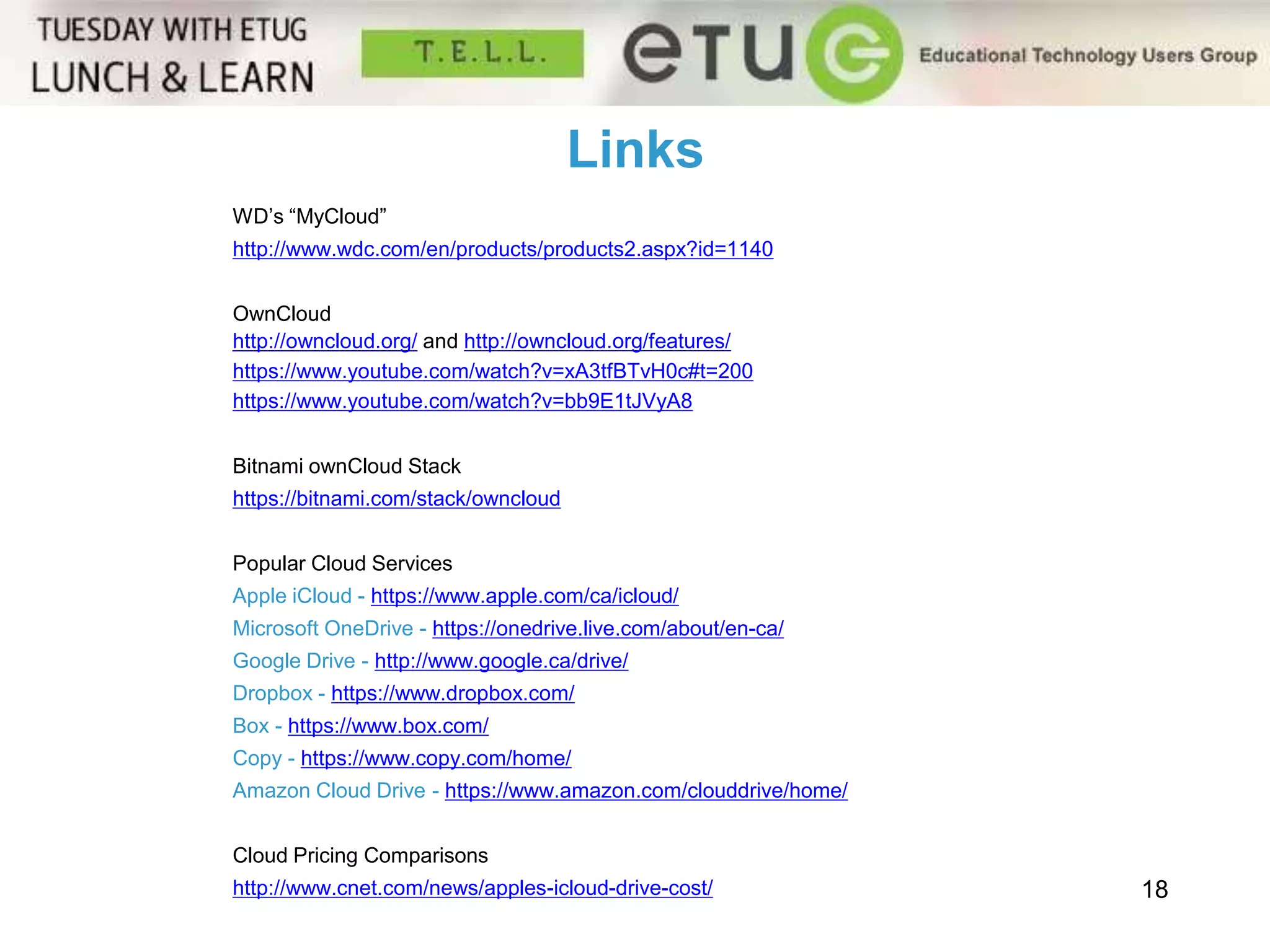 18 
Links 
WD’s “MyCloud” 
http://www.wdc.com/en/products/products2.aspx?id=1140 
OwnCloud 
http://owncloud.org/ and http://owncloud.org/features/ 
https://www.youtube.com/watch?v=xA3tfBTvH0c#t=200 
https://www.youtube.com/watch?v=bb9E1tJVyA8 
Bitnami ownCloud Stack 
https://bitnami.com/stack/owncloud 
Popular Cloud Services 
Apple iCloud - https://www.apple.com/ca/icloud/ 
Microsoft OneDrive - https://onedrive.live.com/about/en-ca/ 
Google Drive - http://www.google.ca/drive/ 
Dropbox - https://www.dropbox.com/ 
Box - https://www.box.com/ 
Copy - https://www.copy.com/home/ 
Amazon Cloud Drive - https://www.amazon.com/clouddrive/home/ 
Cloud Pricing Comparisons 
http://www.cnet.com/news/apples-icloud-drive-cost/ 
 