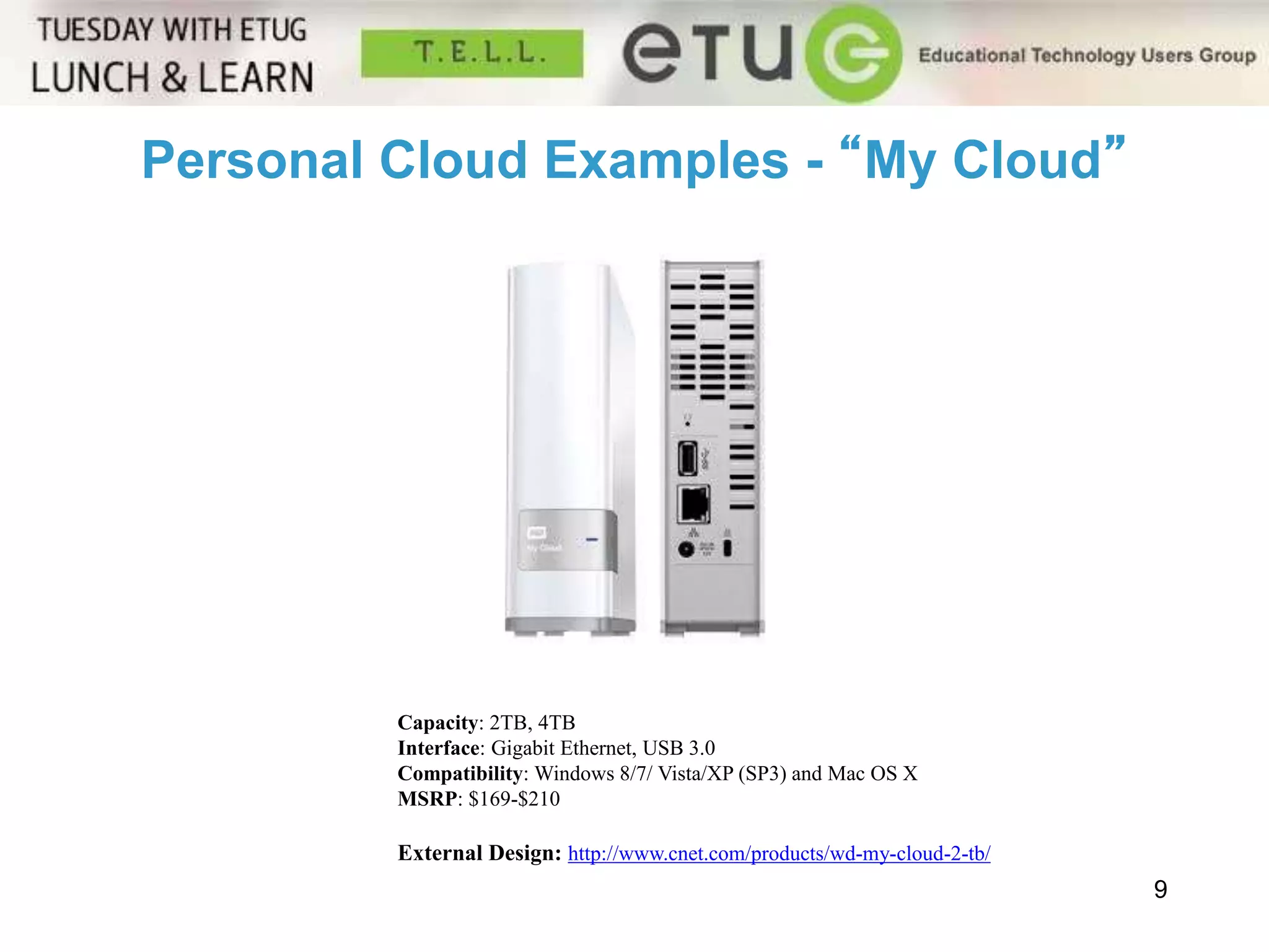 Personal Cloud Examples - “My Cloud” 
9 
Capacity: 2TB, 4TB 
Interface: Gigabit Ethernet, USB 3.0 
Compatibility: Windows 8/7/ Vista/XP (SP3) and Mac OS X 
MSRP: $169-$210 
External Design: http://www.cnet.com/products/wd-my-cloud-2-tb/ 
 