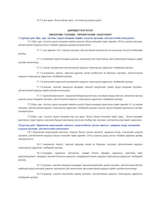 16.7.5.энэ хууль болон бусад хууль тогтоомжид заасан үүрэг.
ДӨРӨВДҮГЭЭР БҮЛЭГ
ЭМНЭЛГИЙН ТУСЛАМЖ, ҮЙЛЧИЛГЭЭНИЙ САНХҮҮЖИЛТ
17 дугаар зүйл. Өрх, сум, тосгоны эрүүл мэндийн төвийн үзүүлэх тусламж, үйлчилгээний санхүүжилт
17.1.Өрх, сум, тосгоны эрүүл мэндийн төвийн үзүүлэх Эрүүл мэндийн тухай хуулийн 24.6-д заасан тусламж,
үйлчилгээний зардлыгулсын төсвөөс дараахь аргаар санхүүжүүлнэ:
17.1.1.энэ хуулийн 6.2-т заасан тусламж,үйлчилгээний жагсаалтыгнэг иргэнээр тооцсон төлбөрийн
аргаар;
17.1.2.нийгмийн эрүүл мэндийг дэмжих, хамгаалах үйл ажиллагаа, арга хэмжээний зардлыг эдийн
засгийн ангиллаар;
17.1.3.түргэн тусламжийн үйлчилгээний зардлыгтохиолдолд суурилсан төлбөрийн аргаар;
17.1.4.жирэмсэн, төрөлт, төрсний дараахь үетэй холбоотой эх барихын тусламж, үйлчилгээний
зардлыгтохиолдолд суурилсан төлбөрийн аргаар;
17.1.5.эмнэлгийн яаралтай тусламжийн зардлыгтохиолдолд суурилсан төлбөрийн аргаар;
17.1.6.гамшиг, нийтийг хамарсан халдварт өвчний дэгдэлтийн үеийн эрүүл мэндийн тусламж,
үйлчилгээний зардлыгэдийн засгийн ангиллаар;
17.1.7.аргагүй хамгаалалт, гарцаагүй байдалд хүний амь нас аврах явцад гэмтсэн, өвчилсөн иргэнд
үзүүлэх эрүүл мэндийн тусламж, үйлчилгээний зардлыг тохиолдолд суурилсан төлбөрийн аргаар.
17.2.Өрх, сум, тосгоны эрүүл мэндийн төвийн үзүүлэх Эрүүл мэндийн даатгалын тухай хуулийн 9.1-д заасан
тусламж, үйлчилгээний зардлыгтохиолдолд суурилсан төлбөрийн аргаар тооцож,эрүүл мэндийн даатгалын сангаас
санхүүжүүлнэ.
17.3.Өрх, сум, тосгоны эрүүл мэндийн төв энэ хууль болон Эрүүл мэндийн тухай хууль, Эрүүл мэндийн
даатгалын тухай хуульд зааснаас бусад тохиолдолд иргэнээс төлбөр авч тусламж, үйлчилгээ үзүүлэхийг хориглоно.
18 дүгээрзүйл. Төрөлжсөн мэргэшлийн эмнэлэг, нэгдсэнболон тусгай эмнэлэг, амаржих газар, клиникийн
үзүүлэх тусламж, үйлчилгээний санхүүжилт
18.1.Төрөлжсөн мэргэшлийн эмнэлэг, нэгдсэн болон тусгай эмнэлэг, амаржих газар, клиникийн үзүүлэх
тусламж, үйлчилгээний зардлыг Эрүүл мэндийн тухай хуулийн 24.6-д заасны дагуу улсын төсвөөс дараахь аргаар
санхүүжүүлнэ:
18.1.1.жирэмсэн, төрөлт, төрсний дараахь үеийн эх барихын тусламж, үйлчилгээний зардлыг
тохиолдолд суурилсан төлбөрийн аргаар;
18.1.2.халдвар судлалын үйлчилгээ, заавал болон тархвар судлалын заалтаар хийх
дархлаажуулалт, халдварт өвчний голомтын ариутгал, халдваргүйтгэлийн зардлыгтохиолдолд суурилсан төлбөрийн
аргаар;
18.1.3.гамшиг, нийтийг хамарсан халдварт өвчний дэгдэлтийн үеийн тусламж, үйлчилгээний болон
нийгмийн эрүүл мэндийгдэмжих, хамгаалах үйл ажиллагаа,арга хэмжээний зардлыгэдийн засгийн ангиллаар;
18.1.4.хүүхдэд үзүүлэх эмнэлгийн зарим тусламж, үйлчилгээний зардлыг тохиолдолд суурилсан
төлбөрийн аргаар;
 