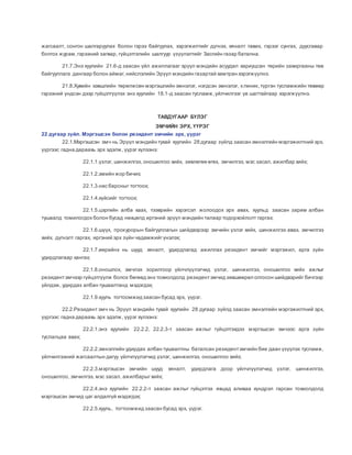 жагсаалт, сонгон шалгаруулах болон гэрээ байгуулах, хэрэгжилтийг дүгнэх, хяналт тавих, гэрээг сунгах, дуусгавар
болгох журам,гэрээний загвар, гүйцэтгэлийн шалгуур үзүүлэлтийг Засгийн газар батална.
21.7.Энэ хуулийн 21.6-д заасан үйл ажиллагааг эрүүл мэндийн асуудал хариуцсан төрийн захиргааны төв
байгууллага дангаар болон аймаг,нийслэлийн Эрүүл мэндийн газартай хамтран хэрэгжүүлнэ.
21.8.Хувийн хэвшлийн төрөлжсөн мэргэшлийн эмнэлэг, нэгдсэн эмнэлэг, клиник,түргэн тусламжийн төвөөр
гэрээний үндсэн дээр гүйцэтгүүлэх энэ хуулийн 18.1-д заасан тусламж,үйлчилгээг үе шаттайгаар хэрэгжүүлнэ.
ТАВДУГААР БҮЛЭГ
ЭМЧИЙН ЭРХ, ҮҮРЭГ
22 дугаар зүйл. Мэргэшсэн болон резидент эмчийн эрх, үүрэг
22.1.Мэргэшсэн эмч нь Эрүүл мэндийн тухай хуулийн 28 дугаар зүйлд заасан эмнэлгийн мэргэжилтний эрх,
үүргээс гадна дараахь эрх эдэлж, үүрэг хүлээнэ:
22.1.1.үзлэг, шинжилгээ, оношилгоо хийх, зөвлөгөө өгөх, эмчилгээ, мэс засал, ажилбар хийх;
22.1.2.эмийн жор бичих;
22.1.3.нас барсныг тогтоох;
22.1.4.хүйсийг тогтоох;
22.1.5.цэргийн алба хаах, тээврийн хэрэгсэл жолоодох эрх авах, хуульд заасан зарим албан
тушаалд томилогдох болон бусад нөхцөлд иргэний эрүүл мэндийн талаар тодорхойлолт гаргах;
22.1.6.шүүх, прокурорын байгууллагын шийдвэрээр эмчийн үзлэг хийх, шинжилгээ авах, эмчилгээ
хийх, дүгнэлт гаргах, иргэний эрх зүйн чадамжийгүнэлэх;
22.1.7.өөрийнх нь шууд хяналт, удирдлагад ажиллах резидент эмчийг мэргэжил, арга зүйн
удирдлагаар хангах;
22.1.8.оношлох, эмчлэх зорилгоор үйлчлүүлэгчид үзлэг, шинжилгээ, оношилгоо хийх ажлыг
резидентэмчээр гүйцэтгүүлж болох бөгөөд энэ тохиолдолд резидентэмчид зөвшөөрөл олгосон шийдвэрийг бичгээр
үйлдэж, удирдах албан тушаалтанд мэдэгдэх;
22.1.9.хууль тогтоомжид заасан бусад эрх, үүрэг.
22.2.Резидент эмч нь Эрүүл мэндийн тухай хуулийн 28 дугаар зүйлд заасан эмнэлгийн мэргэжилтний эрх,
үүргээс гадна дараахь эрх эдэлж, үүрэг хүлээнэ:
22.2.1.энэ хуулийн 22.2.2, 22.2.3-т заасан ажлыг гүйцэтгэхдээ мэргэшсэн эмчээс арга зүйн
туслалцаа авах;
22.2.2.эмнэлгийн удирдах албан тушаалтны баталсан резидентэмчийн бие даан үзүүлэх тусламж,
үйлчилгээний жагсаалтын дагуу үйлчлүүлэгчид үзлэг, шинжилгээ, оношилгоо хийх;
22.2.3.мэргэшсэн эмчийн шууд хяналт, удирдлага доор үйлчлүүлэгчид үзлэг, шинжилгээ,
оношилгоо, эмчилгээ, мэс засал, ажилбарыгхийх;
22.2.4.энэ хуулийн 22.2.2-т заасан ажлыг гүйцэтгэх явцад аливаа хүндрэл гарсан тохиолдолд
мэргэшсэн эмчид цаг алдалгүй мэдэгдэх;
22.2.5.хууль, тогтоомжид заасан бусад эрх, үүрэг.
 