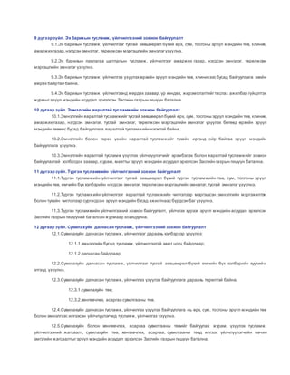 9 дүгээрзүйл. Эх барихын тусламж, үйлчилгээний зохион байгуулалт
9.1.Эх барихын тусламж, үйлчилгээг тусгай зөвшөөрөл бүхий өрх, сум, тосгоны эрүүл мэндийн төв, клиник,
амаржихгазар,нэгдсэн эмнэлэг, төрөлжсөн мэргэшлийн эмнэлэгүзүүлнэ.
9.2.Эх барихын лавлагаа шатлалын тусламж, үйлчилгээг амаржих газар, нэгдсэн эмнэлэг, төрөлжсөн
мэргэшлийн эмнэлэг үзүүлнэ.
9.3.Эх барихын тусламж, үйлчилгээ үзүүлэх өрхийн эрүүл мэндийн төв, клиникээс бусад байгууллага эхийн
амрах байртай байна.
9.4.Эх барихын тусламж, үйлчилгээнд мөрдөх заавар, үр хөндөх, жирэмслэлтийгтаслах ажилбар гүйцэтгэх
журмыгэрүүл мэндийн асуудал эрхэлсэн Засгийн газрын гишүүн батална.
10 дугаар зүйл. Эмнэлгийн яаралтай тусламжийн зохион байгуулалт
10.1.Эмнэлгийн яаралтай тусламжийгтусгай зөвшөөрөл бүхий өрх, сум, тосгоны эрүүл мэндийн төв, клиник,
амаржих газар, нэгдсэн эмнэлэг, тусгай эмнэлэг, төрөлжсөн мэргэшлийн эмнэлэг үзүүлэх бөгөөд өрхийн эрүүл
мэндийн төвөөс бусад байгууллага яаралтай тусламжийн нэгжтэй байна.
10.2.Эмнэлгийн болон төрөх үеийн яаралтай тусламжийг тухайн иргэнд ойр байгаа эрүүл мэндийн
байгууллага үзүүлнэ.
10.3.Эмнэлгийн яаралтай тусламж үзүүлэх үйлчлүүлэгчийг эрэмбэлэх болон яаралтай тусламжийг зохион
байгуулахтай холбогдох заавар,журам, маягтыгэрүүл мэндийн асуудал эрхэлсэн Засгийн газрын гишүүн батална.
11 дүгээрзүйл. Түргэн тусламжийн үйлчилгээний зохион байгуулалт
11.1.Түргэн тусламжийн үйлчилгээг тусгай зөвшөөрөл бүхий түргэн тусламжийн төв, сум, тосгоны эрүүл
мэндийн төв, өмчийн бүх хэлбэрийн нэгдсэн эмнэлэг, төрөлжсөн мэргэшлийн эмнэлэг, тусгай эмнэлэг үзүүлнэ.
11.2.Түргэн тусламжийн үйлчилгээг яаралтай тусламжийн чиглэлээр мэргэшсэн эмнэлгийн мэргэжилтэн
болон тухайн чиглэлээр сургагдсан эрүүл мэндийн бусад ажилтнаас бүрдсэн баг үзүүлнэ.
11.3.Түргэн тусламжийн үйлчилгээний зохион байгуулалт, үйлчлэх хүрээг эрүүл мэндийн асуудал эрхэлсэн
Засгийн газрын гишүүний баталсан журмаар зохицуулна.
12 дугаар зүйл. Сувилахуйн дагнасантусламж, үйлчилгээний зохион байгуулалт
12.1.Сувилахуйн дагнасан тусламж, үйлчилгээг дараахь хэлбэрээр үзүүлнэ:
12.1.1.эмнэлгийн бусад тусламж, үйлчилгээтэй хамт цогц байдлаар;
12.1.2.дагнасан байдлаар.
12.2.Сувилахуйн дагнасан тусламж, үйлчилгээг тусгай зөвшөөрөл бүхий өмчийн бүх хэлбэрийн хуулийн
этгээд үзүүлнэ.
12.3.Сувилахуйн дагнасан тусламж, үйлчилгээ үзүүлэх байгууллага дараахь төрөлтэй байна.
12.3.1.сувилахуйн төв;
12.3.2.хөнгөвчлөх, асаргаа сувилгааны төв.
12.4.Сувилахуйн дагнасан тусламж, үйлчилгээ үзүүлэх байгууллага нь өрх, сум, тосгоны эрүүл мэндийн төв
болон эмнэлгээс илгээсэн үйлчлүүлэгчид тусламж, үйлчилгээ үзүүлнэ.
12.5.Сувилахуйн болон хөнгөвчлөх, асаргаа сувилгааны төвийг байгуулах журам, үзүүлэх тусламж,
үйлчилгээний жагсаалт, сувилахуйн төв, хөнгөвчлөх, асаргаа, сувилгааны төвд илгээх үйлчлүүлэгчийн өвчин
эмгэгийн жагсаалтыгэрүүл мэндийн асуудал эрхэлсэн Засгийн газрын гишүүн батална.
 