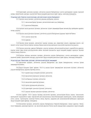12.6.Сувилахуйн дагнасан тусламж, үйлчилгээ үзүүлэх байгууллагыг сонгон шалгаруулах журам, гэрээний
загвар, гүйцэтгэлийн шалгуур үзүүлэлтийг Эрүүл мэндийн даатгалын тухай хуульд зааснаар зохицуулна.
13 дугаар зүйл. Сэргээн засах тусламж, үйлчилгээний зохион байгуулалт
13.1.Сэргээн засах тусламж, үйлчилгээг дараахь хэлбэрээр үзүүлнэ:
13.1.1.эмнэлгийн бусад тусламж, үйлчилгээтэй хамт цогц байдлаар;
13.1.2.дагнасан байдлаар.
13.2.Сэргээн засах дагнасан тусламж, үйлчилгээг тусгай зөвшөөрөл бүхий өмчийн бүх хэлбэрийн хуулийн
этгээд үзүүлнэ.
13.3.Сэргээн засах дагнасан тусламж, үйлчилгээ үзүүлэх байгууллага дараахь төрөлтэй байна:
13.3.1.сэргээн засах төв;
13.3.2.сувилал.
13.4.Сэргээн засах тусламж, үйлчилгээг сэргээн засахын эмч, хөдөлгөөн засалч, хөдөлмөр засалч, хэл
засалч, сэтгэл засалч болон сэргээн засахын бусад мэргэжлээр мэргэшсэн эмнэлгийн мэргэжилтэн үзүүлнэ.
13.5.Сэргээн засахтөв, сувилал байгуулах, үзүүлэх тусламж, үйлчилгээний жагсаалт, журам болон сувилал,
сэргээн засах төвд илгээх үйлчлүүлэгчийн өвчин эмгэгийн жагсаалтыг эрүүл мэндийн асуудал эрхэлсэн Засгийн
газрын гишүүн батална.
13.6.Сэргээн засахын дагнасан тусламж, үйлчилгээ үзүүлэх байгууллагыг сонгон шалгаруулах журам,
гэрээний загвар, гүйцэтгэлийн шалгуур үзүүлэлтийг Эрүүл мэндийн даатгалын тухай хуульд зааснаар зохицуулна.
14 дүгээрзүйл. Эмнэлгийн тусламж, үйлчилгээний тусгай зөвшөөрөл
14.1.Эмнэлгийн тусламж, үйлчилгээ үзүүлэх байгууллага эрх бүхий байгууллагаас олгосон тусгай
зөвшөөрөлтэй байна.
14.2.Эрүүл мэндийн тухай хуулийн 19.3.1-д заасан тусгай зөвшөөрлийг эмнэлгийн тусламж, үйлчилгээ
үзүүлэх байгууллагад дараахь төрлөөр олгоно:
14.2.1.өрхийн эрүүл мэндийн тусламж,үйлчилгээ;
14.2.2.эмнэлгийн мэргэшсэн тусламж, үйлчилгээ;
14.2.3.эх барихын тусламж, үйлчилгээ;
14.2.4.эмнэлгийн яаралтай тусламж;
14.2.5.түргэн тусламжийн үйлчилгээ;
14.2.6.сувилахуйн дагнасан тусламж, үйлчилгээ;
14.2.7.сэргээн засахын дагнасан тусламж, үйлчилгээ.
14.3.Энэ хуулийн 14.2-т заасан төрлөөр эмнэлгийн тусламж, үйлчилгээний болон техник, технологийн
хэрэгцээний тодорхойлолт авах, мэргэжлийн үйл ажиллагааны төсөл боловсруулж хэрэгжүүлэх, тусгай зөвшөөрөл
олгох, сунгах, түдгэлзүүлэх, хүчингүй болгох, хянах, бүртгэх, мэдээлэх үйл аж иллагаатай холбогдсон харилцааг
Эрүүл мэндийн тухай хуулиар зохицуулна.
14.4.Эмнэлгийн тусламж, үйлчилгээ үзүүлэх байгууллагын барилга байгууламж, техник хэрэгсэл, багаж,
тоног төхөөрөмж, дагалдах хэрэгсэл, эм, эмнэлгийн хэрэгсэл болон хүний нөөцөд тавих шаардлагыг эрүүл мэндийн
 