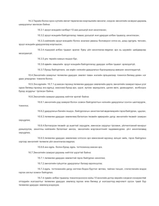 16.3.Төрийн болон орон нутгийн өмчиттөрөлжсөн мэргэшлийн эмнэлэг,нэгдсэн эмнэлгийн захирал дараахь
шаардлагыг хангасан байна:
16.3.1.эрүүл мэндийн салбарт10-аас доошгүй жил ажилласан;
16.3.2.эрүүл мэндийн байгууллагад таваас доошгүй жил удирдах албан тушаалд ажилласан;
16.3.3.нийгмийн эрүүл мэндийн болон анагаах ухааны боловсрол олгох их, дээд сургууль төгссөн,
эрүүл мэндийн удирдлагаар мэргэшсэн;
16.3.4.тодорхой албан тушаал эрхлэх буюу үйл ажиллагаа явуулах эрх нь шүүхийн шийдвэрээр
хасагдаагүй;
16.3.5.улс төрийн намын гишүүн бус;
16.3.6.хувийн хэвшлийн эрүүл мэндийн байгууллагад удирдах албан тушаал эрхэлдэггүй;
16.3.7.бусад байгууллага, аж ахуйн нэгжийн удирдлагын бүрэлдэхүүнд хавсран ажилладаггүй.
16.4.Эмнэлгийн захирлыг төлөөлөн удирдах зөвлөл таван жилийн хугацаагаар томилох бөгөөд дахин нэг
удаа улируулан томилж болно.
16.5.Энэ хуулийн 16.7.1-д заасан гэрээнд төлөөлөн удирдах зөвлөлийн дарга,эмнэлгийн захирал гарын үсэг
зурах бөгөөд гэрээнд энэ хуульд зааснаас бусад эрх, үүрэг, хүлээх хариуцлага, цалин хөлс, урамшуулал, холбогдох
бусад асуудлыг тусгасан байна.
16.6.Эмнэлгийн захирал дараахь нийтлэг эрхтэй байна:
16.6.1.эмнэлгийн дэд захирал болон зохион байгуулалтын нэгжийн удирдлагыг сонгон шалгаруулж,
томилох;
16.6.2.удирдлагын багийн гишүүн, байгууллагын ажилтантай хөдөлмөрийн гэрээ байгуулах, цуцлах;
16.6.3.төлөөлөн удирдах зөвлөлөөс баталсан төсвийн хуваарийн дагуу эмнэлгийн төсвийг захиран
зарцуулах;
16.6.4.батлагдсан төсвийг үр ашигтай зарцуулж, хэмнэсэн зардлыг тусламж, үйлчилгээний чанарыг
дээшлүүлэх, ажилтны нийгмийн баталгааг хангах, эмнэлгийн мэргэжилтнийг чадавхижуулах үйл ажиллагаанд
зарцуулах;
16.6.5.төлөөлөн удирдах зөвлөлөөс олгосон эрх хэмжээний хүрээнд хэлцэл хийх, гэрээ байгуулах
зэргээр эмнэлгийг төлөөлж үйл ажиллагаа явуулах;
16.6.6.энэ хууль болон бусад хууль тогтоомжид заасан эрх.
16.7.Эмнэлгийн захирал дараахь нийтлэг үүрэгтэй байна:
16.7.1.төлөөлөн удирдах зөвлөлтэй гэрээ байгуулан ажиллах;
16.7.2.эмнэлгийн гүйцэтгэх удирдлагыг багаар хэрэгжүүлэх;
16.7.3.хууль тогтоомжийн дагуу нягтлан бодох бүртгэл хөтлөх, тайлан тэнцэл, статистикийн мэдээ
гаргах ажлыгзохион байгуулах;
16.7.4.тухайн албан тушаалд томилогдсоноос хойш 10 хоногийн дотор өөрийн нэгдмэл сонирхолтой
этгээдийн жагсаалтыг төлөөлөн удирдах зөвлөлд гаргаж өгөх бөгөөд уг жагсаалтад өөрчлөлт орсон тухай бүр
төлөөлөн удирдах зөвлөлд мэдэгдэх;
 