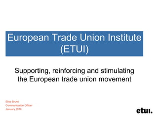 European Trade Union Institute
(ETUI)
Supporting, reinforcing and stimulating
the European trade union movement
Elisa Bruno
Communication Officer
January 2016
 