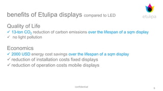 6
confidential
benefits of Etulipa displays compared to LED
Quality of Life
 13-ton CO2 reduction of carbon emissions over the lifespan of a sqm display
 no light pollution
Economics
 2000 USD energy cost savings over the lifespan of a sqm display
 reduction of installation costs fixed displays
 reduction of operation costs mobile displays
 