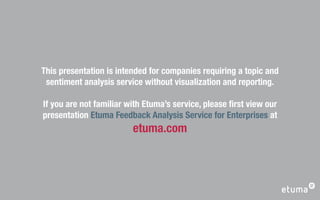 This presentation is intended for companies requiring a topic and
 sentiment analysis service without visualization and reporting.

If you are not familiar with Etuma’s service, please ﬁrst view our
presentation Etuma Feedback Analysis Service for Enterprises at
                         etuma.com
 