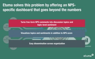 Etuma solves this problem by offering an NPS-
speciﬁc dashboard that goes beyond the numbers

             NPS
         TOUCH POINT
              1         Turns free-form NPS comments into discussion topics and
    NPS
                                          topic-level sentiment OPIC TOPIC
                                                                                          T          TO
TOUCH POINT                                                                        P IC                 P
     2
                                                                               O
                                                                                          S E N T I ME      I




                                                                   T




                                                                                                            C
                                                                           C




                                                                                                                TO
                                                            PIC TO IC TOPI
                                                                   T I M E NT



                                                                                                      NT
                                                                                                                   P
                                                                                                                 IC TO PIC TOPI
              NPS
          TOUCH POINT   Visualizes topics and sentiments in addition to NPS score




                                                                  P




                                                                                                         SE
               3




                                                                                                            NT
                                                                 N
                                                          O

                                                                           E
                                                                                                    IM
    NPS




                                                        CT




                                                                                                                C
                                                                                     S        ENT




                                                                                                                  TO
                                                                    I
TOUCH POINT
                                                                                 P                         PI
                                                                              TO                CT
     4
                                                                           IC             TOP
                                                                                                  OP I C


              NPS
                                 Easy dissemination across organization
          TOUCH POINT                                                                                                             NPS DASHBOARD
               5
 