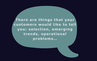 There are things that your 
customers would like to tell 
you: selection, emerging 
trends, operational 
problems… 
 