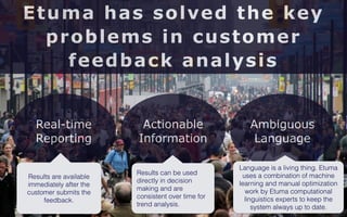 7 
Etuma has solved the key 
problems in customer 
feedback analysis 
Real-time 
Reporting 
Actionable 
Information 
Ambiguous 
Language 
Results can be used 
directly in decision 
making and are 
consistent over time for 
trend analysis. 
Results are available 
immediately after the 
customer submits the 
feedback. 
Language is a living thing. Etuma 
uses a combination of machine 
learning and manual optimization 
work by Etuma computational 
linguistics experts to keep the 
system always up to date. 
 