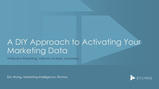 A DIY Approach to Activating Your
Marketing Data
Attribution Reporting, Velocity Analysis, and More…
Eric Wong, Marketing Intelligence, Etumos
 