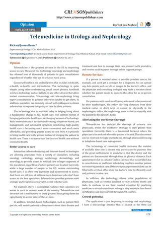 1/2
Volume 1 - Issue - 1
Opinion
Telemedicine is the greatest advance in the US to improving
access to care. The use of this technology in urology and nephrology
has allowed tens of thousands of patients to gain consultations
regardless of whether they are in urban or rural areas.
Connected health is the umbrella term that includes telehealth,
e-health, m-health, and telemedicine. The technology is quite
simple: using video-conferencing, email, smart phones, handheld
wireless technology such as tablets, or any other devices that allow
instant communication. Tele-urology and tele-nephrology bring
expert consultations to patients otherwise unable to get them. In
addition, specialists can remotely consult with colleagues to obtain
information to improve the quality of care for their patients.
The technology that is available today is helping bring about
a fundamental change in U.S. health care. The current system of
bringing patients to health care is changing because of technology.
With innovations such as videoconferencing, telephone-based care
management, and automated symptom monitoring, high-quality
health care is becoming much more convenient and much more
affordable, and providing greater access to care. Now, it is possible
to bring health care to the patient instead of bringing the patient to
health care. There is no scenario of the future of health care without
connected health.
Better access to care
Interactive videoconferencing and Internet-based technologies
are allowing physicians from a variety of specialties, including
oncology, cardiology, urology, nephrology, dermatology, and
neurology, to provide access to medical care to larger segments of
the population, regardless of where patients are located. Currently,
while a large number of people in the U.S. receive outstanding
health care, it is often very expensive and inconvenient to access.
And there are still tens of millions more Americans who don’t have
access to the best specialists. Telemedicine provides patients with
urologic and renal diseases greater access to better care.
For example, there is substantial evidence that outcomes are
worse in rural or remote areas of the country. Telemedicine can
decrease the travel burden on these patients thus giving them the
opportunity to access state-of-the-art care.
In addition, Internet-based technologies, such as patient Web
portals, will enable patients to learn more about their disease and
treatment and how to manage their care, connect with providers,
and receive social support through online support groups.
Remote Services
If a person is worried about a possible prostate cancer, for
example, and can’t get a urologist for a diagnosis, he can upload
any data points such as lab or images to his doctor’s office, and
the physician and consulting urologist may make a decision about
whether the patient needs to come to the office for an in-person
consultation.
For patients with renal insufficiency who need to be monitored
by their nephrologist, but either live long distances from their
medical center or don’t need or cannot be physically in the
nephrologists office, the nephrology team is able to virtually visit
the patient in the patient’s home.
Alleviating the workforce shortage
Telemedicine has reduced the shortage of primary care
physicians, where the workforce shortage is even greater than
specialists. Currently, there is a disconnect between where the
physicianislocatedandwherethepatientislocated.Thatdisconnect
can be reversed through telemedicine, through videoconferencing
or telephone-based care management.
The technology of connected health increases the number
of available time slots a doctor may use to care for patients. One
of the great inefficiencies in medicine is that the doctor and the
patient are disconnected through time or physical distance. Each
appointment slot in a doctor’s office calendar that is not filled due
to cancellations or inefficient scheduling results in another patient
not receiving medical care. If these empty appointment slots can be
filled with a virtual office visit, the doctor’s time is efficiently used
and patients receive care.
In addition, the technology allows other populations of
physicians, such as retired, disabled, or stay-at-home moms and
dads, to continue to use their medical expertise by practicing
medicine as virtual consultants as long as they maintain their board
certification and keep current through CME courses.
Growth potential
The application is just beginning in urology and nephrology.
I have a tele-urology practice that is located at the West Los
Richard James Boxer*
Department of Urology, UCLA Medical School, USA
*Corresponding author: Richard James Boxer, Department of Urology, UCLA Medical School, USA, Email:
Submission: September 9, 2017; Published: October 02, 2017
Telemedicine in Urology and Nephrology
Exp Tech Urol Nephrol
Copyright © All rights are reserved by Richard James Boxer.
CRIMSONpublishers
http://www.crimsonpublishers.com
Opinion
ISSN 2578-0395
 