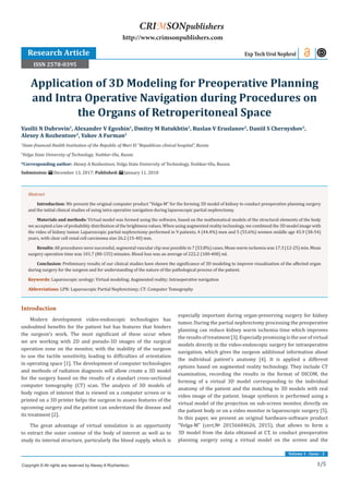 1/5
Volume 1 - Issue - 2
Introduction
Modern development video-endoscopic technologies has
undoubted benefits for the patient but has features that hinders
the surgeon’s work. The most significant of these occur when
we are working with 2D and pseudo-3D images of the surgical
operation zone on the monitor, with the inability of the surgeon
to use the tactile sensitivity, leading to difficulties of orientation
in operating space [1]. The development of computer technologies
and methods of radiation diagnosis will allow create a 3D model
for the surgery based on the results of a standart cross-sectional
computer tomography (CT) scan. The analysis of 3D models of
body region of interest that is viewed on a computer screen or is
printed on a 3D printer helps the surgeon to assess features of the
upcoming surgery and the patient can understand the disease and
its treatment [2].
The great advantage of virtual simulation is an opportunity
to extract the outer contour of the body of interest as well as to
study its internal structure, particularly the blood supply, which is
especially important during organ-preserving surgery for kidney
tumor. During the partial nephrectomy processing the preoperative
planning can reduce kidney warm ischemia time which improves
the results of treatment [3]. Especially promising is the use of virtual
models directly in the video-endoscopic surgery for intraoperative
navigation, which gives the surgeon additional information about
the individual patient’s anatomy [4]. It is applied a different
options based on augmented reality technology. They include CT
examination, recording the results in the format of DICOM, the
forming of a virtual 3D model corresponding to the individual
anatomy of the patient and the matching to 3D models with real
video image of the patient. Image synthesis is performed using a
virtual model of the projection on sub-screen monitor, directly on
the patient body or on a video monitor in laparoscopic surgery [5].
In this paper, we present an original hardware-software product
“Volga-M” (cert.№ 20156604626, 2015), that allows to form a
3D model from the data obtained at CT, to conduct preoperative
planning surgery using a virtual model on the screen and the
Vasilii N Dubrovin1
, Alexander V Egoshin1
, Dmitry M Batukhtin2
, Ruslan V Eruslanov2
, Daniil S Chernyshov2
,
Alexey A Rozhentsov2
, Yakov A Furman2
1
State-financed Health Institution of the Republic of Mari El “Republican clinical hospital”, Russia
2
Volga State University of Technology, Yoshkar-Ola, Russia
*Corresponding author: Alexey A Rozhentsov, Volga State University of Technology, Yoshkar-Ola, Russia
Submission: December 13, 2017; Published: January 11, 2018
Application of 3D Modeling for Preoperative Planning
and Intra Operative Navigation during Procedures on
the Organs of Retroperitoneal Space
Exp Tech Urol Nephrol
Copyright © All rights are reserved by Alexey A Rozhentsov.
CRIMSONpublishers
http://www.crimsonpublishers.com
Abstract
Introduction: We present the original computer product “Volga-M” for the forming 3D model of kidney to conduct preoperative planning surgery
and the initial clinical studies of using intra operative navigation during laparoscopic partial nephrectomy.	
Materials and methods: Virtual model was formed using the software, based on the mathematical models of the structural elements of the body
we accepted a law of probability distribution of the brightness values. When using augmented reality technology, we combined the 3D model image with
the video of kidney tumor. Laparoscopic partial nephrectomy performed in 9 patients, 4 (44.4%) men and 5 (55.6%) women middle age 45.9 (38-54)
years, with clear cell renal cell carcinoma size 26.2 (15-40) mm.
Results: All procedures were successful, segmental vascular clip was possible in 7 (53.8%) cases. Mean warm ischemia was 17.3 (12-25) min. Mean
surgery operation time was 101.7 (80-155) minutes. Blood loss was an average of 222.2 (100-400) ml.
Conclusion: Preliminary results of our clinical studies have shown the significance of 3D modeling to improve visualization of the affected organ
during surgery for the surgeon and for understanding of the nature of the pathological process of the patient.
Keywords: Laparoscopic urology; Virtual modeling; Augmented reality; Intraoperative navigation
Abbreviations: LPN: Laparoscopic Partial Nephrectomy; CT: Computer Tomography
Research Article
ISSN 2578-0395
 