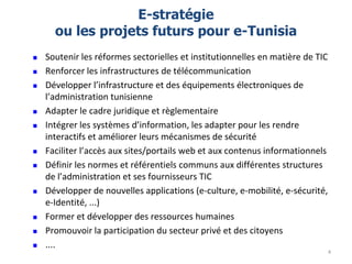 E-stratégie
ou les projets futurs pour e-Tunisia
 Soutenir les réformes sectorielles et institutionnelles en matière de TIC
 Renforcer les infrastructures de télécommunication
 Développer l’infrastructure et des équipements électroniques de
l’administration tunisienne
 Adapter le cadre juridique et règlementaire
 Intégrer les systèmes d’information, les adapter pour les rendre
interactifs et améliorer leurs mécanismes de sécurité
 Faciliter l’accès aux sites/portails web et aux contenus informationnels
 Définir les normes et référentiels communs aux différentes structures
de l’administration et ses fournisseurs TIC
 Développer de nouvelles applications (e-culture, e-mobilité, e-sécurité,
e-Identité, ...)
 Former et développer des ressources humaines
 Promouvoir la participation du secteur privé et des citoyens
 ....
4
 