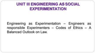 UNIT III ENGINEERING ASSOCIAL
EXPERIMENTATION
Engineering as Experimentation – Engineers as
responsible Experimenters – Codes of Ethics – A
Balanced Outlook on Law.
2
 
