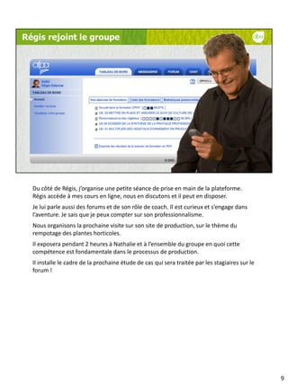 Du côté de Régis, j’organise une petite séance de prise en main de la plateforme.
Régis accède à mes cours en ligne, nous en discutons et il peut en disposer.
Je lui parle aussi des forums et de son rôle de coach. Il est curieux et s’engage dans
l’aventure. Je sais que je peux compter sur son professionnalisme.
Nous organisons la prochaine visite sur son site de production, sur le thème du
rempotage des plantes horticoles.
Il exposera pendant 2 heures à Nathalie et à l’ensemble du groupe en quoi cette
compétence est fondamentale dans le processus de production.
Il installe le cadre de la prochaine étude de cas qui sera traitée par les stagiaires sur le
forum !




                                                                                               9
 