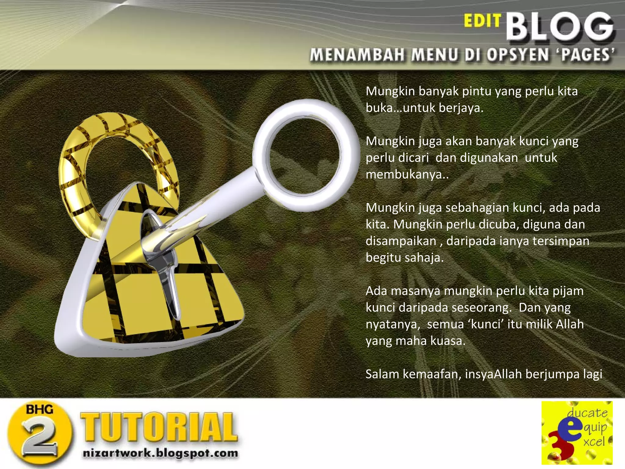 Mungkin banyak pintu yang perlu kita
buka…untuk berjaya.

Mungkin juga akan banyak kunci yang
perlu dicari dan digunakan untuk
membukanya..

Mungkin juga sebahagian kunci, ada pada
kita. Mungkin perlu dicuba, diguna dan
disampaikan , daripada ianya tersimpan
begitu sahaja.

Ada masanya mungkin perlu kita pijam
kunci daripada seseorang. Dan yang
nyatanya, semua ‘kunci’ itu milik Allah
yang maha kuasa.

Salam kemaafan, insyaAllah berjumpa lagi
 