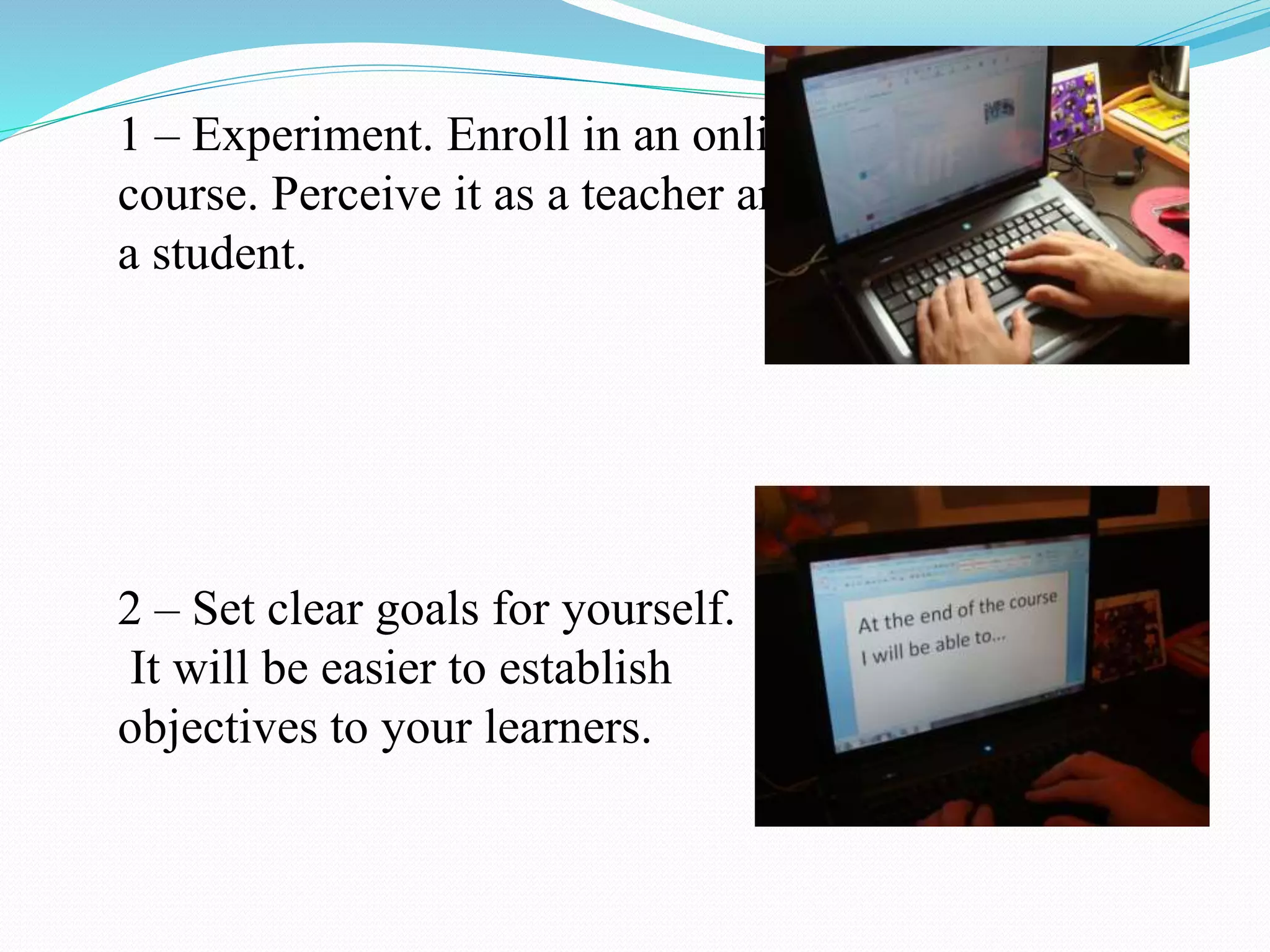 1 – Experiment. Enroll in an online
course. Perceive it as a teacher and
a student.
2 – Set clear goals for yourself.
It will be easier to establish
objectives to your learners.