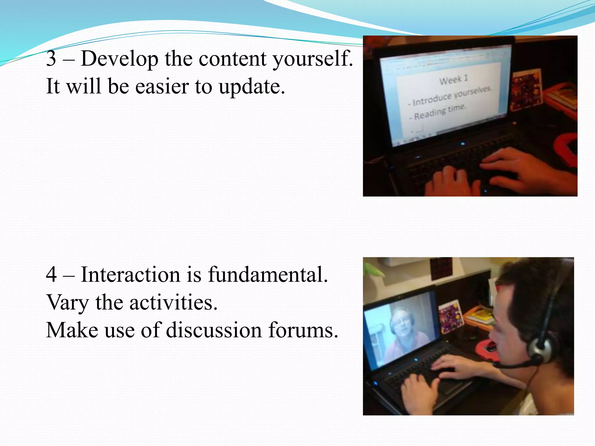 3 – Develop the content yourself.
It will be easier to update.
4 – Interaction is fundamental.
Vary the activities.
Make use of discussion forums.
