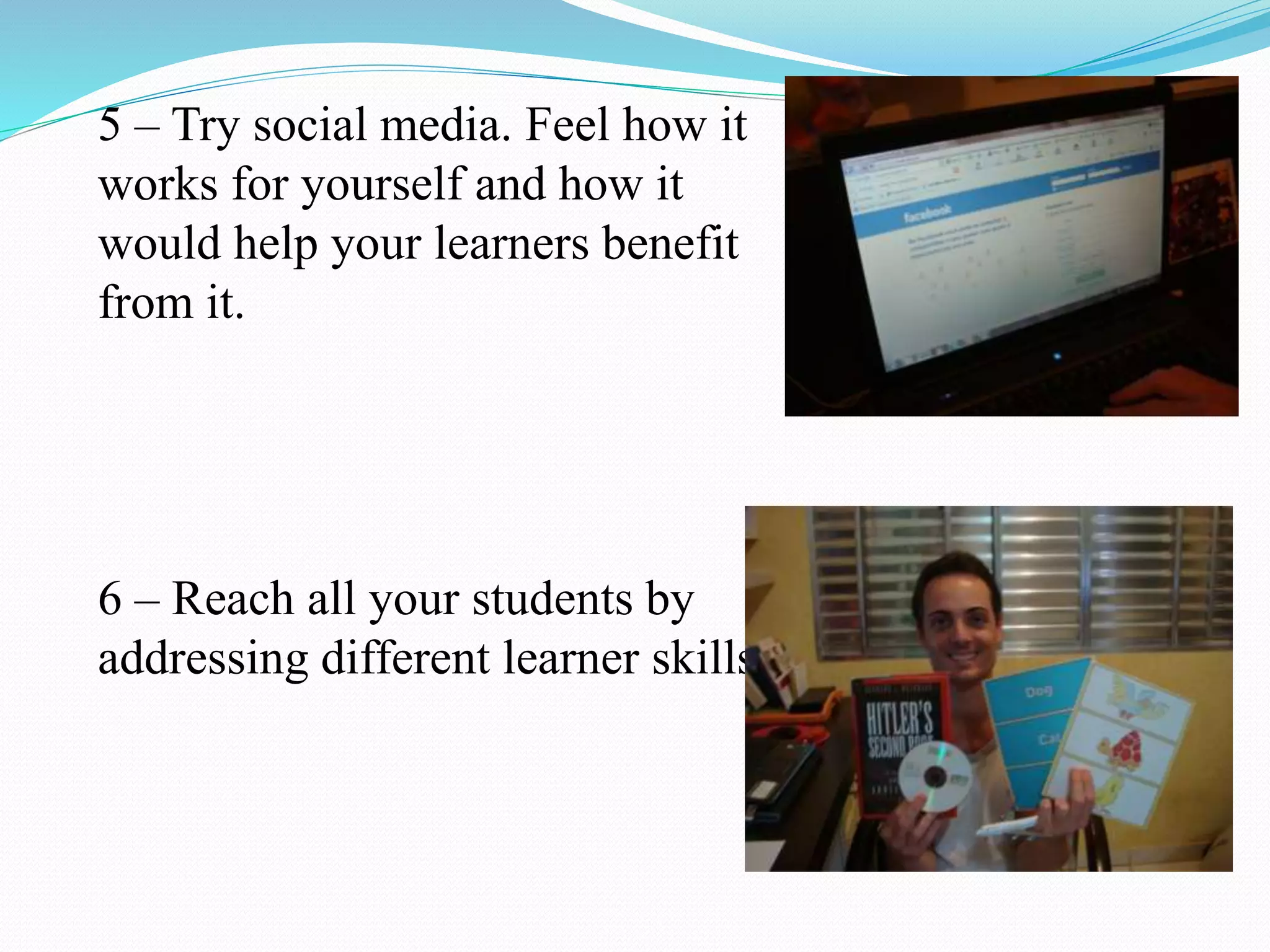 5 – Try social media. Feel how it
works for yourself and how it
would help your learners benefit
from it.
6 – Reach all your students by
addressing different learner skills.