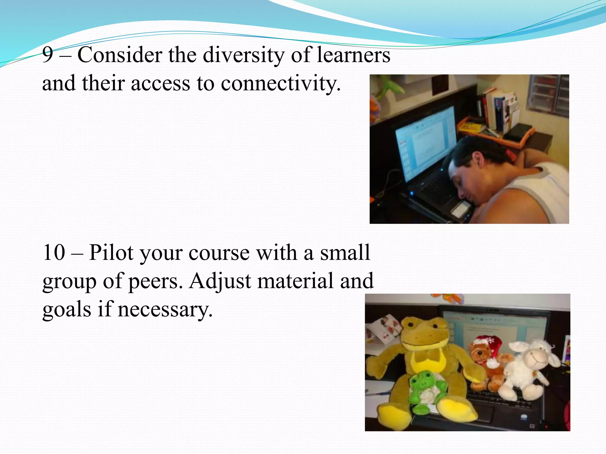 9 – Consider the diversity of learners
and their access to connectivity.
10 – Pilot your course with a small
group of peers. Adjust material and
goals if necessary.