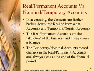 Real/Permanent Accounts Vs.
Nominal/Temporary Accounts
• In accounting, the elements are further
broken down into Real or Permanent
Accounts and Temporary/Nomial Accounts
• The Real/Permanent Accounts are the
‘skeleton’ of the business and always carry
a balance
• The Temporary/Nominal Accounts record
changes in the Real/Permanent Accounts
and always close at the end of the financial
period
 