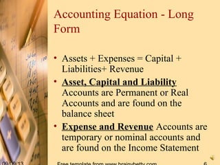Accounting Equation - Long
Form
• Assets + Expenses = Capital +
Liabilities+ Revenue
• Asset, Capital and Liability
Accounts are Permanent or Real
Accounts and are found on the
balance sheet
• Expense and Revenue Accounts are
temporary or nominal accounts and
are found on the Income Statement
 