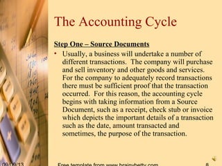 The Accounting Cycle
Step One – Source Documents
• Usually, a business will undertake a number of
different transactions. The company will purchase
and sell inventory and other goods and services.
For the company to adequately record transactions
there must be sufficient proof that the transaction
occurred. For this reason, the accounting cycle
begins with taking information from a Source
Document, such as a receipt, check stub or invoice
which depicts the important details of a transaction
such as the date, amount transacted and
sometimes, the purpose of the transaction.
 