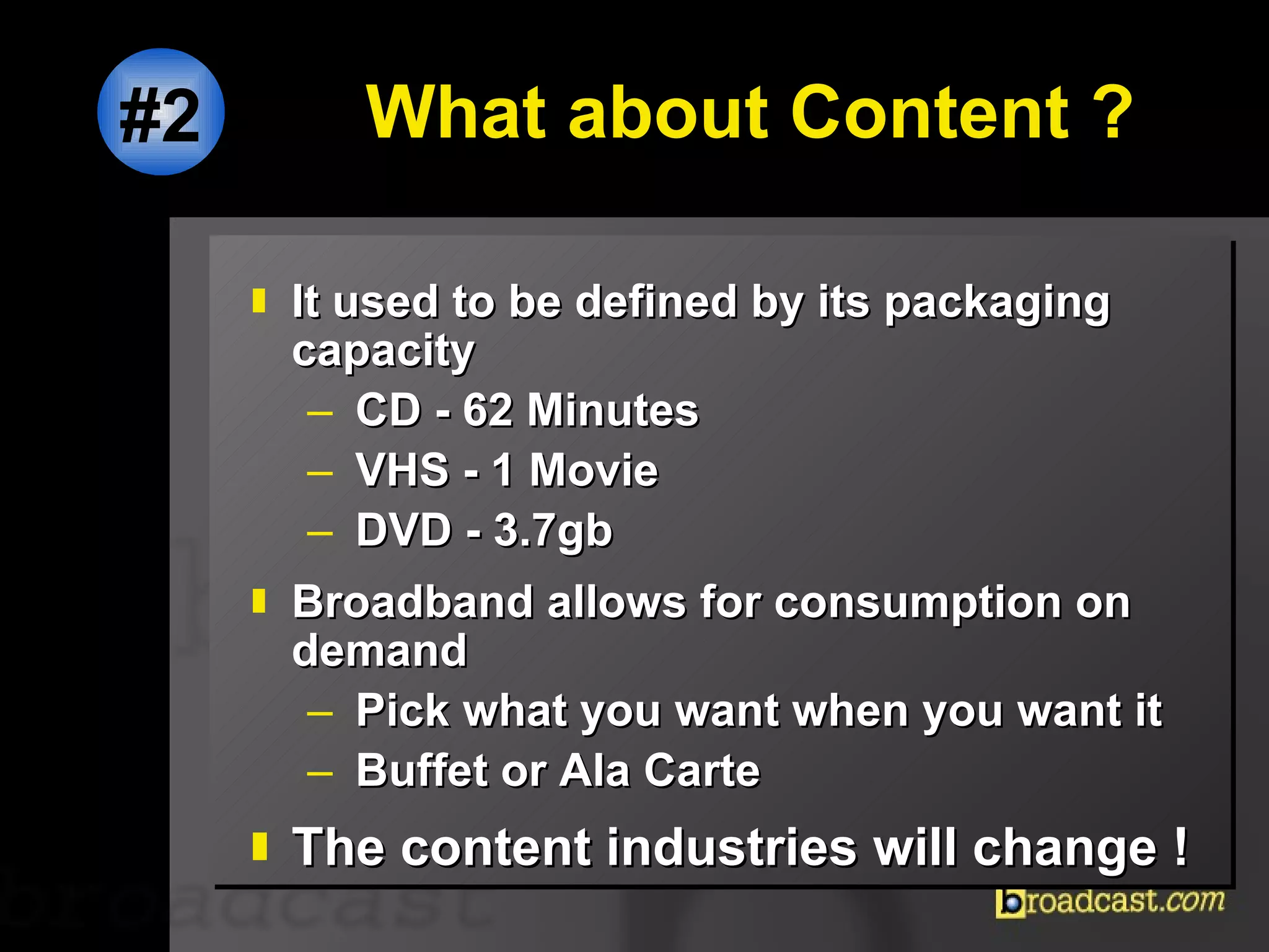 What about Content ? It used to be defined by its packaging capacity CD - 62 Minutes VHS - 1 Movie DVD - 3.7gb Broadband allows for consumption on demand  Pick what you want when you want it Buffet or Ala Carte The content industries will change ! #2 