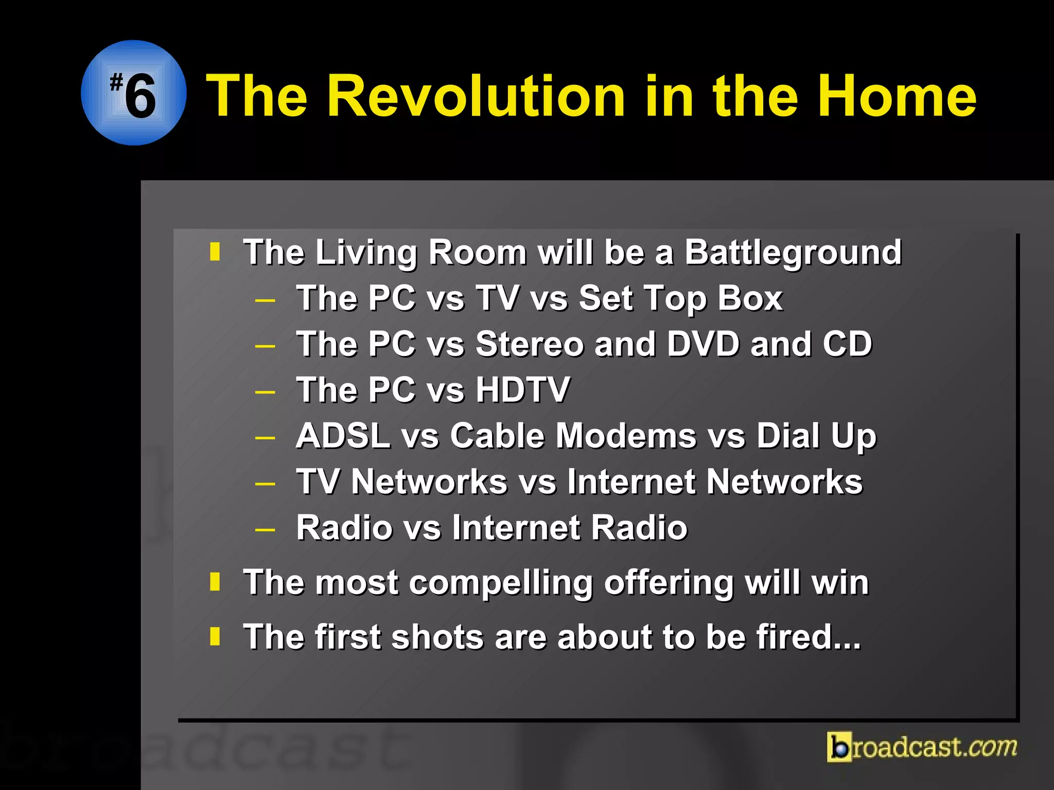 The Revolution in the Home The Living Room will be a Battleground The PC vs TV vs Set Top Box The PC vs Stereo and DVD and CD The PC vs HDTV  ADSL vs Cable Modems vs Dial Up TV Networks vs Internet Networks Radio vs Internet Radio The most compelling offering will win The first shots are about to be fired... # 6 