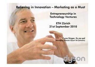Believing in Innovation – Marketing as a Must

                     Entrepreneurship in
                     Technology Ventures

                          ETH Zürich
                     21st September 2010



                                 Cuno Singer, lic.rer.pol
                         Managing Director Dyson SA (Schweiz)
 