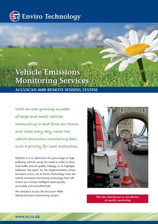 Enviro Technology




Vehicle Emissions
Monitoring Services
ACCUSCAN 4600 REMOTE SENSING SYSTEM




With an ever-growing number
of large and small vehicles
commuting to and from our towns
and cities every day, never has
vehicle emissions monitoring been
such a priority for local authorities.

Whether it is to determine the percentage of high-
polluting vehicles using the roads in order to drive
road traffic and air quality strategy, or to highlight
pollution ‘hot spots’ for the implementation of low
emissions zones, we at Enviro Technology have the
vehicle emissions monitoring technology that will
ensure you receive intelligent data quickly,
accurately and cost-effectively.

We introduce to you the Accuscan 4600
Vehicle Emissions Monitoring System.
                                                         The new benchmark in cost-effective
                                                               air quality monitoring




www.et.co.uk
 