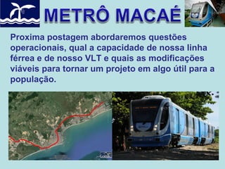 Proxima postagem abordaremos questões
operacionais, qual a capacidade de nossa linha
férrea e de nosso VLT e quais as modificações
viáveis para tornar um projeto em algo útil para a
população.

 