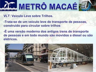 VLT: Veículo Leve sobre Trilhos.
-Trata-se de um veículo leve de transporte de pessoas,
construído para circular sobre trilhos
-É uma versão moderna dos antigos trens de transporte
de pessoas e em todo mundo são movidos a diesel ou são
elétricos.

 