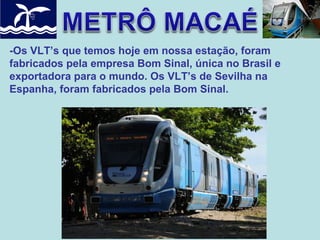 -Os VLT’s que temos hoje em nossa estação, foram
fabricados pela empresa Bom Sinal, única no Brasil e
exportadora para o mundo. Os VLT’s de Sevilha na
Espanha, foram fabricados pela Bom Sinal.

 