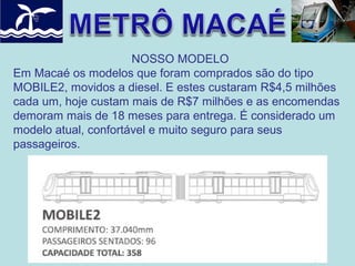 NOSSO MODELO
Em Macaé os modelos que foram comprados são do tipo
MOBILE2, movidos a diesel. E estes custaram R$4,5 milhões
cada um, hoje custam mais de R$7 milhões e as encomendas
demoram mais de 18 meses para entrega. É considerado um
modelo atual, confortável e muito seguro para seus
passageiros.

 
